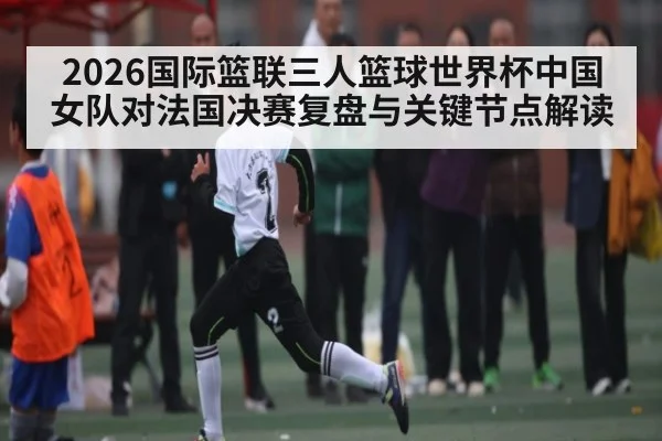 2026国际篮联三人篮球世界杯中国女队对法国决赛复盘与关键节点解读