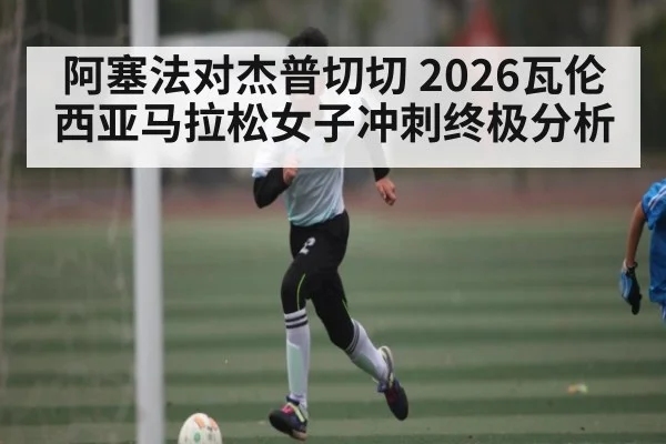 阿塞法对杰普切切 2026瓦伦西亚马拉松女子冲刺终极分析