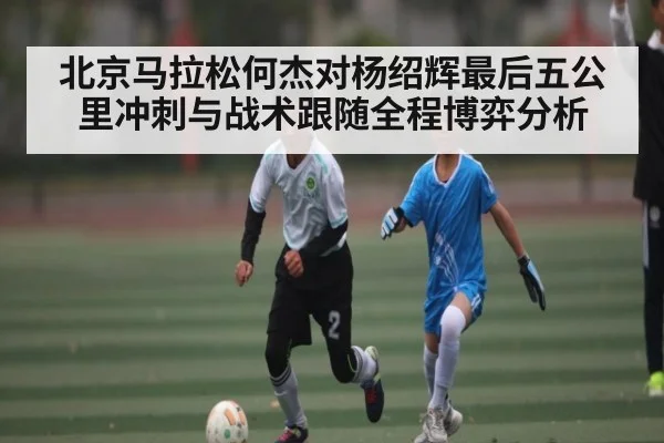 北京马拉松何杰对杨绍辉最后五公里冲刺与战术跟随全程博弈分析